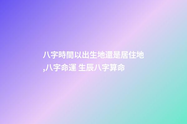 八字時間以出生地還是居住地,八字命運 生辰八字算命-第1張-觀點-玄機派